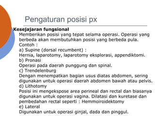 Pengaturan posisi px
Kesejajaran fungsional
Memberikan posisi yang tepat selama operasi. Operasi yang
berbeda akan membutuhkan posisi yang berbeda pula.
Contoh :
a) Supine (dorsal recumbent) :
Hernia, laparotomy, laparotomy eksplorasi, appendiktomi.
b) Pronasi
Operasi pada daerah punggung dan spinal.
c) Trendelenburg
Dengan menempatkan bagian usus diatas abdomen, sering
digunakan untuk operasi daerah abdomen bawah atau pelvis.
d) Lithotomy
Posisi ini mengekspose area perineal dan rectal dan biasanya
digunakan untuk operasi vagina. Dilatasi dan kuretase dan
pembedahan rectal seperti : Hemmoiroidektomy
e) Lateral
Digunakan untuk operasi ginjal, dada dan pinggul.
 