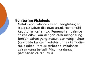 Monitoring Fisiologis
Melakukan balance cairan. Penghitungan
balance cairan dilakuan untuk memenuhi
kebutuhan cairan px. Pemenuhan balance
cairan dilakukan dengan cara menghitung
jumlah cairan yang masuk dan yang keluar
(cek pada kantong kateter urine) kemudian
melakukan koreksi terhadap imbalance
cairan yang terjadi. Misalnya dengan
pemberian cairan infus.
 