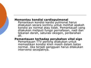 Memantau kondisi cardiopulmonal
Pemantaun kondisi kardio pulmonal harus
dilakukan secara kontinu untuk melihat apakah
kondisi px normal atau tidak. Pemantauan yang
dilakukan meliputi fungsi pernafasan, nadi dan
tekanan darah, saturasi oksigen, perdarahan
dll.
Pemantauan terhadap perubahan vital sign
Pemantauan TTV penting dilakukan untuk
memastikan kondisi klien masih dalam batas
normal. Jika terjadi gangguan harus dilakukan
intervensi secepatnya.
 