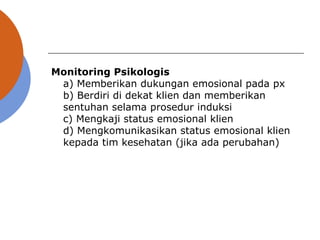 Monitoring Psikologis
a) Memberikan dukungan emosional pada px
b) Berdiri di dekat klien dan memberikan
sentuhan selama prosedur induksi
c) Mengkaji status emosional klien
d) Mengkomunikasikan status emosional klien
kepada tim kesehatan (jika ada perubahan)
 