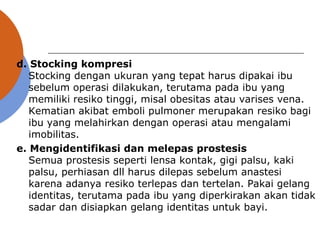 d. Stocking kompresi
Stocking dengan ukuran yang tepat harus dipakai ibu
sebelum operasi dilakukan, terutama pada ibu yang
memiliki resiko tinggi, misal obesitas atau varises vena.
Kematian akibat emboli pulmoner merupakan resiko bagi
ibu yang melahirkan dengan operasi atau mengalami
imobilitas.
e. Mengidentifikasi dan melepas prostesis
Semua prostesis seperti lensa kontak, gigi palsu, kaki
palsu, perhiasan dll harus dilepas sebelum anastesi
karena adanya resiko terlepas dan tertelan. Pakai gelang
identitas, terutama pada ibu yang diperkirakan akan tidak
sadar dan disiapkan gelang identitas untuk bayi.
 