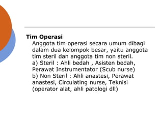 Tim Operasi
Anggota tim operasi secara umum dibagi
dalam dua kelompok besar, yaitu anggota
tim steril dan anggota tim non steril.
a) Steril : Ahli bedah , Asisten bedah,
Perawat Instrumentator (Scub nurse)
b) Non Steril : Ahli anastesi, Perawat
anastesi, Circulating nurse, Teknisi
(operator alat, ahli patologi dll)
 