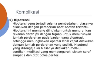 Komplikasi
1) Hipotensi
Hipotensi yeng terjadi selama pembedahan, biasanya
dilakukan dengan pemberian obat-obatan tertentu.
Hipotensi ini memang diinginkan untuk menurunkan
tekanan darah px dengan tujuan untuk menurunkan
jumlah perdarahan pada bagian yang dioperasi,
sehingga menungkinkan operasi lebih cepat dilakukan
dengan jumlah perdarahan yang sedikit. Hipotensi
yang disengaja ini biasanya dilakukan melalui
suntikan medikasi yang mempengaruhi sistem saraf
simpatis dan otot polos perifer.
 