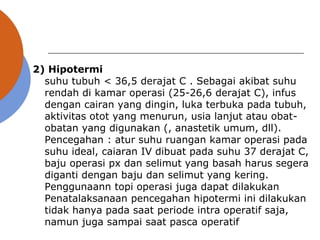 2) Hipotermi
suhu tubuh < 36,5 derajat C . Sebagai akibat suhu
rendah di kamar operasi (25-26,6 derajat C), infus
dengan cairan yang dingin, luka terbuka pada tubuh,
aktivitas otot yang menurun, usia lanjut atau obat-
obatan yang digunakan (, anastetik umum, dll).
Pencegahan : atur suhu ruangan kamar operasi pada
suhu ideal, caiaran IV dibuat pada suhu 37 derajat C,
baju operasi px dan selimut yang basah harus segera
diganti dengan baju dan selimut yang kering.
Penggunaann topi operasi juga dapat dilakukan
Penatalaksanaan pencegahan hipotermi ini dilakukan
tidak hanya pada saat periode intra operatif saja,
namun juga sampai saat pasca operatif
 