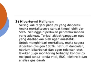 3) Hipertermi Malignan
Sering kali terjadi pada px yang dioperasi.
Angka mortalitasnya sangat tinggi lebih dari
50%. Sehingga diperlukan penatalaksanaan
yang adekuat. Terjadi akibat gangguan otot
yang disebabkan oleh agen anastetik.
Untuk menghindari mortalitas, maka segera
diberikan oksigen 100%, natrium dantrolen,
natrium bikarbonat dan agen relaksan otot.
lakukan juga monitoring terhadap kondisi px
meliputi tanda-tanda vital, EKG, elektrolit dan
analisa gas darah
 
