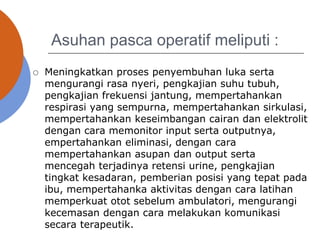 Asuhan pasca operatif meliputi :
 Meningkatkan proses penyembuhan luka serta
mengurangi rasa nyeri, pengkajian suhu tubuh,
pengkajian frekuensi jantung, mempertahankan
respirasi yang sempurna, mempertahankan sirkulasi,
mempertahankan keseimbangan cairan dan elektrolit
dengan cara memonitor input serta outputnya,
empertahankan eliminasi, dengan cara
mempertahankan asupan dan output serta
mencegah terjadinya retensi urine, pengkajian
tingkat kesadaran, pemberian posisi yang tepat pada
ibu, mempertahanka aktivitas dengan cara latihan
memperkuat otot sebelum ambulatori, mengurangi
kecemasan dengan cara melakukan komunikasi
secara terapeutik.
 