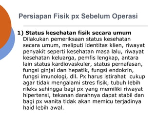 Persiapan Fisik px Sebelum Operasi
1) Status kesehatan fisik secara umum
Dilakukan pemeriksaan status kesehatan
secara umum, meliputi identitas klien, riwayat
penyakit seperti kesehatan masa lalu, riwayat
kesehatan keluarga, pemfis lengkap, antara
lain status kardiovaskuler, status pernafasan,
fungsi ginjal dan hepatik, fungsi endokrin,
fungsi imunologi, dll. Px harus istirahat cukup
agar tidak mengalami stres fisik, tubuh lebih
rileks sehingga bagi px yang memiliki riwayat
hipertensi, tekanan darahnya dapat stabil dan
bagi px wanita tidak akan memicu terjadinya
haid lebih awal.
 