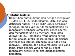 2) Status Nutrisi
Kebutuhan nutrisi ditentukan dengan mengukur
TB dan BB, LILA, kadaralbumin, dsb. Jika ada
defisiensi nutrisi  diet TKTP untuk perbaikan
jaringan. Kondisi gizi buruk mengakibatkan px
mengalami berbagai komplikasi pasca operasi
dan mengakibatkan px menjadi lebih lama
dirawat di RS. Komplikasi yang paling sering
terjadi adalah infeksi pasca operasi, dehisiensi
(terlepasnya jahitan sehingga luka tidak bisa
menyatu), demam dan penyembuhan luka yang
lama. Pada kondisi yang serius px dapat
mengalami sepsis yang bisa mengakibatkan
kematian.
 