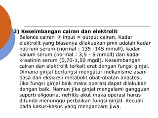 3) Keseimbangan cairan dan elektrolit
Balance cairan  input = output cairan. Kadar
elektrolit yang biasanya dilakuakan pmx adalah kadar
natrium serum (normal : 135 -145 mmoll), kadar
kalium serum (normal : 3,5 - 5 mmoll) dan kadar
kreatinin serum (0,70-1,50 mgdl). Keseimbangan
cairan dan elektrolit terkait erat dengan fungsi ginjal.
Dimana ginjal berfungsi mengatur mekanisme asam
basa dan ekskresi metabolit obat-obatan anastesi.
Jika fungsi ginjal baik maka operasi dapat dilakukan
dengan baik. Namun jika ginjal mengalami gangguan
seperti oligouria, nefritis akut maka operasi harus
ditunda menunggu perbaikan fungsi ginjal. Kecuali
pada kasus-kasus yang mengancam jiwa.
 