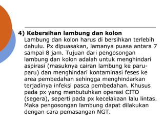 4) Kebersihan lambung dan kolon
Lambung dan kolon harus di bersihkan terlebih
dahulu. Px dipuasakan, lamanya puasa antara 7
sampai 8 jam. Tujuan dari pengosongan
lambung dan kolon adalah untuk menghindari
aspirasi (masuknya cairan lambung ke paru-
paru) dan menghindari kontaminasi feses ke
area pembedahan sehingga menghindarkan
terjadinya infeksi pasca pembedahan. Khusus
pada px yang menbutuhkan operasi CITO
(segera), seperti pada px kecelakaan lalu lintas.
Maka pengosongan lambung dapat dilakukan
dengan cara pemasangan NGT.
 