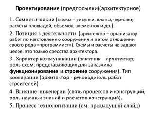 Проектирование (предпосылки)(архитектурное)
1. Семиотические (схемы ‒ рисунки, планы, чертежи;
расчеты площадей, объемов, элементов и др.).
2. Позиция в деятельности (архитектор ‒ организатор
работ по изготовлению сооружения и в этом отношении
своего рода «программист»). Схемы и расчеты не задают
целое, это только средства архитектора.
3. Характер коммуникации (заказчик ‒ архитектор;
роль схем, представляющих для заказчика
функционирование и строение сооружения). Тип
кооперации (архитектор - руководитель работ
строителей).
4. Влияние инженерии (связь процессов и конструкций,
роль научных знаний и расчетов конструкций).
5. Процесс технологизации (см. предыдущий слайд)
 