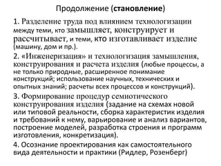 Продолжение (становление)
1. Разделение труда под влиянием технологизации
между теми, кто замышляет, конструирует и
рассчитывает, и теми, кто изготавливает изделие
(машину, дом и пр.).
2. «Инженеризация» и технологизация замышления,
конструирования и расчета изделия (любые процессы, а
не только природные, расширенное понимание
конструкций; использование научных, технических и
опытных знаний; расчеты всех процессов и конструкций).
3. Формирование процедур семиотического
конструирования изделия (задание на схемах новой
или типовой реальности, сборка характеристик изделия
и требований к нему, варьирование и анализ вариантов,
построение моделей, разработка строения и программ
изготовления, конкретизация).
4. Осознание проектирования как самостоятельного
вида деятельности и практики (Ридлер, Розенберг)
 