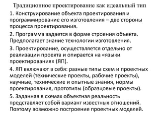 Традиционное проектирование как идеальный тип
1. Конструирование объекта проектирования и
программирование его изготовления ‒ две стороны
процесса проектирования.
2. Программа задается в форме строения объекта.
Предполагает знание технологии изготовления.
3. Проектирование, осуществляется отдельно от
реализации проекта и опирается на «языки
проектирования» (ЯП).
4. ЯП включают в себя: разные типы схем и проектных
моделей (технические проекты, рабочие проекты),
научные, технические и опытные знания, нормы
проектирования, прототипы (образцовые проекты).
5. Заданная в схемах объектная реальность
представляет собой вариант известных отношений.
Поэтому возможно построение проектных моделей.
 