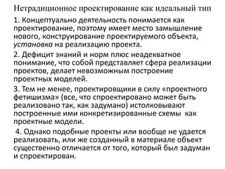 Нетрадиционное проектирование как идеальный тип
1. Концептуально деятельность понимается как
проектирование, поэтому имеет место замышление
нового, конструирование проектируемого объекта,
установка на реализацию проекта.
2. Дефицит знаний и норм плюс неадекватное
понимание, что собой представляет сфера реализации
проектов, делает невозможным построение
проектных моделей.
3. Тем не менее, проектировщики в силу «проектного
фетишизма» (все, что спроектировано может быть
реализовано так, как задумано) истолковывают
построенные ими конкретизированные схемы как
проектные модели.
4. Однако подобные проекты или вообще не удается
реализовать, или же созданный в материале объект
существенно отличается от того, который был задуман
и спроектирован.
 