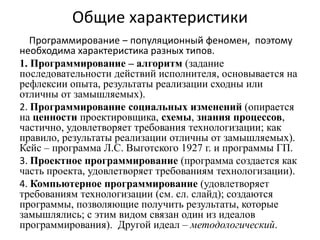 Общие характеристики
Программирование ‒ популяционный феномен, поэтому
необходима характеристика разных типов.
1. Программирование ‒ алгоритм (задание
последовательности действий исполнителя, основывается на
рефлексии опыта, результаты реализации сходны или
отличны от замышляемых).
2. Программирование социальных изменений (опирается
на ценности проектировщика, схемы, знания процессов,
частично, удовлетворяет требования технологизации; как
правило, результаты реализации отличны от замышляемых).
Кейс ‒ программа Л.С. Выготского 1927 г. и программы ГП.
3. Проектное программирование (программа создается как
часть проекта, удовлетворяет требованиям технологизации).
4. Компьютерное программирование (удовлетворяет
требованиям технологизации (см. сл. слайд); создаются
программы, позволяющие получить результаты, которые
замышлялись; с этим видом связан один из идеалов
программирования). Другой идеал ‒ методологический.
 
