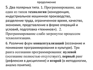 продолжение
5. Два полярных типа. 1. Программирование, как
один из типов технологии (конкуренция,
индустриальное машинное производство,
разделение труда, ограниченное время, качество,
экономия, представление в форме операций и
условий, подготовка «техников»). 2.
Программирование слабо затронутое процессом
технологизации.
6. Различие форм концептуализаций (осознание и
понимание программирования в культуре). Три
ранга осознания программирования: нулевой
(осознание полностью отсутствует), первый ранг
(рефлексия в дисциплине) и второй (в методологии,
анализ понятия).
 