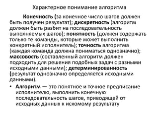 Характерное понимание алгоритма
Конечность (за конечное число шагов должен
быть получен результат); дискретность (алгоритм
должен быть разбит на последовательность
выполняемых шагов); понятность (должен содержать
только те команды, которые может выполнить
конкретный исполнитель); точность алгоритма
(каждая команда должна пониматься однозначно);
массовость (составленный алгоритм должен
подходить для решения подобных задач с разными
исходными данными); детерминированность
(результат однозначно определяется исходными
данными).
• Алгоритм — это понятное и точное предписание
исполнителю, выполнить конечную
последовательность шагов, приводящей от
исходных данных к искомому результату
 