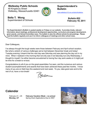 Wellesley Public Schools                                          Superintendent’s
       40 Kingsbury Street                                               Bulletin
       Wellesley, Massachusetts 02481
                                                                         www.wellesley.k12.ma.us/district/bulletins.



      Bella T. Wong                                                                       Bulletin #22
      Superintendent of Schools                                                          February 18, 2011



     The Superintendent’s Bulletin is posted weekly on Fridays on our website. It provides timely, relevant
     information about meetings, professional development opportunities, curriculum and program development,
     grant awards, and School Committee news. The bulletin is also the official vehicle for job postings. Please
     read the bulletin regularly and use it to inform colleagues of meetings and other school news.


,

    Dear Colleagues,

    I’ve always thought the tough weeks were those between February and April school vacation.
    But what a stretch of various challenges we've had between December break and today!
    Tuesday evening I dreamt that the next day was Saturday and was planning the day out in my
    mind. When I realized in the morning that not only was it not Saturday but only Wednesday, I
    thought to myself, I've either become accustomed to having four day work weeks or it might just
    be time for a break to re-boot.

    Congratulations to all of you on the great assemblies I've seen, and the numerous and various
    student accomplishments and awards that have been achieved these past few months. I know
    many of you are on field trips this weekend and next week. To you, take good care and to the
    rest of us, have a nice break!




    Calendar
        February 21 – 25      February Vacation Week – no school
        Monday, 3/7           Spring Grant Applications Due to WEF
 