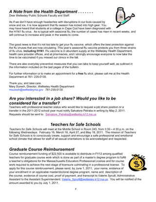 A Note from the Health Department . . . . . . .
Dear Wellesley Public Schools Faculty and Staff:

As if we don’t have enough headaches with disruptions in our lives caused by
snow and ice, it is now apparent that flu season has kicked into high gear. You
may have heard that students at a college in Cape Cod have been diagnosed with
the H1N1 flu virus. As is typical with seasonal flu, the number of cases has risen in recent weeks, and
will continue to increase and peak in the weeks to come.


The good news is that it’s not too late to get your flu vaccine, which offers the best protection against
the flu viruses that are now circulating. This year’s seasonal flu vaccine protects you from three strains
of flu virus, including H1N1. Flu vaccine is in abundant supply at the Wellesley Health Department,
health care provider offices, and at pharmacies, and I strongly encourage everyone to now take the
time to be vaccinated if you missed our clinics in the fall.

There are also everyday preventive measures that you can take to keep yourself well, as outlined in
the information included on the last pages of the bulletin.

For further information or to make an appointment for a free flu shot, please call me at the Health
Department at 781- 235-0135.

Thank you, and take care.
Mary Suresh, Director, Wellesley Health Department
msuresh@wellesleyma.gov 781-235-0135


Are you interested in a job share? Would you like to be
considered for a transfer?
Teachers with professional teacher status who would like to request a job share position or a
transfer in the 2011-2012 school year must notify Salvatore Petralia in writing by May 2, 2011.
Requests should be sent to: Salvatore_Petralia@wellesley.k12.ma.us


                                  Teachers for Safe Schools
Teachers for Safe Schools will meet at the Middle School in Room 245, from 3:30 – 4:30 p.m. on the
following Wednesdays: February 16, March 16, April 27, and May 18, 2011. The mission of Teachers
for Safe Schools is to consciously create, support and encourage a safe professional and emotional
school climate that allows for staff of all sexual orientations to be acknowledged and respected.


Graduate Course Reimbursement
Course reimbursement funding of $22,500 is available to distribute in FY12 among qualified
teachers for graduate course work which is done as part of a master’s degree program to fulfill
a teacher’s obligations for the Massachusetts Educators Professional License and for course
work required to achieve the next stage of licensure culminating in a professional license. To
apply for this course reimbrusement, please send, by June 1, 2011, your name, evidence of
your enrollment in an applicable master/doctoral degree program, name and description of
the course, evidence of course cost, proof of payment, and transcript to Valerie Spruill, Administrative
Assistant to the Assistant Superintendent, Valerie_Spruill@wellesley.k12.ma.us. You will be notified of the
amount awarded to you by July 1, 2011.

                                                       2
 