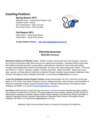 Coaching Positions 
              Spring Season 2011
              Assistant Coach – Varsity Boys Outdoor Track
              Assistant Coach - Sailing
              Sub Varsity Coach – Boys Lacrosse
              Sub Varsity Coach – Girls Lacrosse


              Fall Season 2011
              Head Coach – Varsity Boys Soccer
              Head Coach – Varsity Field Hockey

              Contact Athletic Director : John_Brown@wellesley.k12.ma.us
                                                        
                                                        
                                             POSITIONS AVAILABLE 
                                                2010‐2011 OPENINGS 

Elementary Clerk/Lunch Monitor needed. Position includes morning and lunch time recesses, covering a
lunch duty and doing some light office work such as copying and laminating. Interested parties should value
the benefits of physical activity for young children; appreciate the importance of pro-social skill building
through practical application of Open Circle strategies; and most of all, enjoy working with children. The hours
are 9:30 am to 1:30 p.m., Monday; Tuesday; Thursday and Friday. Salary $10.95/hr. Please send cover
letter, resume, and three letters of reference to Salvatore Petralia, Assistant Superintendent, Wellesley Public
Schools, 40 Kingsbury Street, Wellesley, MA 02481 or e-mail Personnel@wellesley.k12.ma.us

Long-Term Substitute Grade 8 English Teacher needed starting March 28, 2011 until end of school year.
Salary is $170.10/day. Send letter of interest, resume, college transcripts, copy of license, and three letters of
reference to Salvatore Petralia, Assistant Superintendent, Wellesley Public Schools, 40 Kingsbury Street,
Wellesley, MA 02481 or via email to Personnel@wellesley.k12.ma.us.

Van Driver needed (35-38 hr./week) full year, less hours in summer to transport special education students.
The schedule is a split shift: am./mid./pm. 7D license preferred (not necessary; will train). $12.66 -$15.60 /hr.
depending on experience. Benefits available (health, dental, disability, and retirement). Please send letter of
interest to Salvatore Petralia, Assistant Superintendent, Wellesley Public Schools, 40 Kingsbury Street,
Wellesley, MA 02481 or e-mail Personnel@wellesley.k12.ma.us


                Wellesley Public Schools Actively Seeks to Increase the Diversity of its Workforce




                                                         5
 