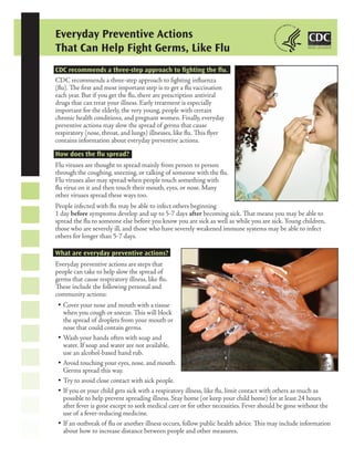 Everyday Preventive Actions
That Can Help Fight Germs, Like Flu
CDC recommends a three-step approach to fighting the flu.
CDC recommends a three-step approach to fighting influenza
(flu). The first and most important step is to get a flu vaccination
each year. But if you get the flu, there are prescription antiviral
drugs that can treat your illness. Early treatment is especially
important for the elderly, the very young, people with certain
chronic health conditions, and pregnant women. Finally, everyday
preventive actions may slow the spread of germs that cause
respiratory (nose, throat, and lungs) illnesses, like flu. This flyer
contains information about everyday preventive actions.

How does the flu spread?
Flu viruses are thought to spread mainly from person to person
through the coughing, sneezing, or talking of someone with the flu.
Flu viruses also may spread when people touch something with
flu virus on it and then touch their mouth, eyes, or nose. Many
other viruses spread these ways too.
People infected with flu may be able to infect others beginning
1 day before symptoms develop and up to 5-7 days after becoming sick. That means you may be able to
spread the flu to someone else before you know you are sick as well as while you are sick. Young children,
those who are severely ill, and those who have severely weakened immune systems may be able to infect
others for longer than 5-7 days.

What are everyday preventive actions?
Everyday preventive actions are steps that
people can take to help slow the spread of
germs that cause respiratory illness, like flu.
These include the following personal and
community actions:
 y Cover your nose and mouth with a tissue
   when you cough or sneeze. This will block
   the spread of droplets from your mouth or
   nose that could contain germs.
 y Wash your hands often with soap and
   water. If soap and water are not available,
   use an alcohol-based hand rub.
 y Avoid touching your eyes, nose, and mouth.
   Germs spread this way.
 y Try to avoid close contact with sick people.
 y If you or your child gets sick with a respiratory illness, like flu, limit contact with others as much as
   possible to help prevent spreading illness. Stay home (or keep your child home) for at least 24 hours
   after fever is gone except to seek medical care or for other necessities. Fever should be gone without the
   use of a fever-reducing medicine.
 y If an outbreak of flu or another illness occurs, follow public health advice. This may include information
   about how to increase distance between people and other measures.
 