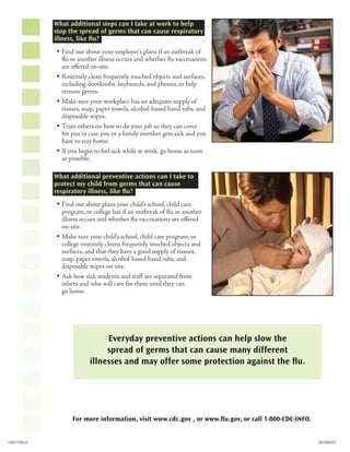 What additional steps can I take at work to help
             stop the spread of germs that can cause respiratory
             illness, like flu?
             y Find out about your employer’s plans if an outbreak of
               flu or another illness occurs and whether flu vaccinations
               are offered on-site.
             y Routinely clean frequently touched objects and surfaces,
               including doorknobs, keyboards, and phones, to help
               remove germs.
             y Make sure your workplace has an adequate supply of
               tissues, soap, paper towels, alcohol-based hand rubs, and
               disposable wipes.
             y Train others on how to do your job so they can cover
               for you in case you or a family member gets sick and you
               have to stay home.
             y If you begin to feel sick while at work, go home as soon
               as possible.

             What additional preventive actions can I take to
             protect my child from germs that can cause
             respiratory illness, like flu?
             y Find out about plans your child’s school, child care
               program, or college has if an outbreak of flu or another
               illness occurs and whether flu vaccinations are offered
               on-site.
             y Make sure your child’s school, child care program, or
               college routinely cleans frequently touched objects and
               surfaces, and that they have a good supply of tissues,
               soap, paper towels, alcohol-based hand rubs, and
               disposable wipes on-site.
             y Ask how sick students and staff are separated from
               others and who will care for them until they can
               go home.




                               Everyday preventive actions can help slow the
                               spread of germs that can cause many different
                          illnesses and may offer some protection against the flu.




                   For more information, visit www.cdc.gov , or www.flu.gov, or call 1-800-CDC-INFO.


CS211793-A                                                                                             03/19/2010
 