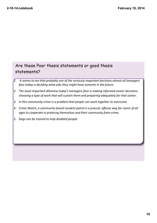 2­18­14.notebook

February 18, 2014

Are these Poor thesis statements or good thesis
statements?
1.  It seems to me that probably one of the seriously important decisions almost all teenagers 
face today is deciding what jobs they might have someme in the future.
2. The most important dilemma today’s teenagers face is making informed career decisions:  
choosing a type of work that will sustain them and preparing adequately for that career.
3. In this community crime is a problem that people can work together to overcome.
4. Crime Watch, a community based resident patrol is a praccal, eﬀecve way for cizens of all 
ages to cooperate in protecng themselves and their community from crime.
5. Dogs can be trained to help disabled people.

10

 