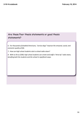 2­18­14.notebook

February 18, 2014

Are these Poor thesis statements or good thesis
statements?

6.  For thousands of disabled Americans, “service dogs” improve the emoonal, social, and 
economic quality of life.
7.  How can high school students start a school radio staon?
8.  With as lile as $500, high school students can create and staﬀ a “drive‐by” radio staon, 
beneﬁng both the students and the school in signiﬁcant ways.

11

 
