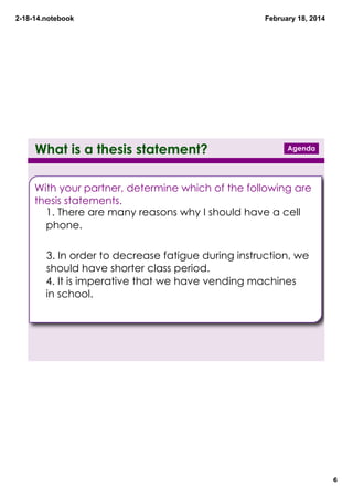 2­18­14.notebook

What is a thesis statement?

February 18, 2014

Agenda

With your partner, determine which of the following are
thesis statements.
1. There are many reasons why I should have a cell
phone.
2. I could pay for it myself.

3. In order to decrease fatigue during instruction, we
should have shorter class period.
4. It is imperative that we have vending machines
in school.
5. They could have healthy snacks only.

6

 
