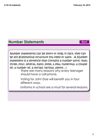 2­18­14.notebook

February 18, 2014

Number Statements

Next

Number statements can be short or long; in fact, they can
be any grammatical structure you need or want. A Number
statement is a sentence that contains a number word. (two,
three, four, several, many, some, a few, numerous, a couple
of, a number of, a myriad, various, plenty…)

There are many reasons why every teenager
should have a cell phone.

#

Voting for John Doe will benefit you in four
different ways.

#
Uniforms in school are a must for several reasons.
#

7

 