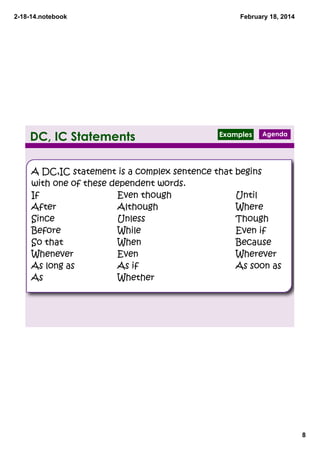 2­18­14.notebook

DC, IC Statements

February 18, 2014

Examples

Agenda

A DC,IC statement is a complex sentence that begins
with one of these dependent words.
If
Even though
Until
After
Although
Where
Since
Unless
Though
Before
While
Even if
So that
When
Because
Whenever
Even
Wherever
As long as
As if
As soon as
As
Whether

8

 