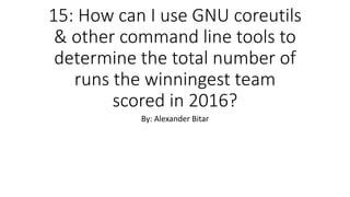 15: How can I use GNU coreutils
& other command line tools to
determine the total number of
runs the winningest team
scored in 2016?
By: Alexander Bitar
 