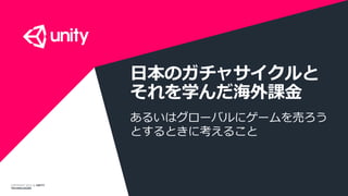 COPYRIGHT 2014 @ UNITY
TECHNOLOGIES
日本のガチャサイクルと
それを学んだ海外課金
あるいはグローバルにゲームを売ろう
とするときに考えること
 