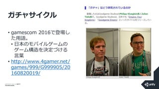 COPYRIGHT 2014 @ UNITY
TECHNOLOGIES
ガチャサイクル
• gamescom 2016で登場し
た用語。
• 日本のモバイルゲームの
ゲーム構造を決定づける
言葉
• http://www.4gamer.net/
games/999/G999905/20
160820019/
 