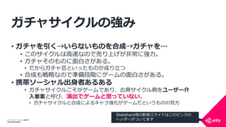 COPYRIGHT 2014 @ UNITY
TECHNOLOGIES
ガチャサイクルの強み
• ガチャを引く→いらないものを合成→ガチャを…
• このサイクルは高速なので売り上げが非常に強力。
• ガチャそのものに面白さがある。
• だからガチャ芸といったものが成り立つ
• 合成も戦略なので準備段階にゲームの面白さがある。
• 携帯ソーシャル出身者あるある
• ガチャサイクルこそがゲームであり、古典サイクル側をユーザー介
入要素と呼び、演出でゲームと思っていない。
• ガチャサイクルと合成によるキャラ強化がゲームだというものの見方
Slideshare用の新規スライドはこのピンクの
ヘッダーがついてます
 