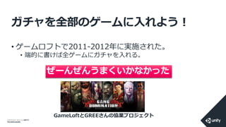 COPYRIGHT 2014 @ UNITY
TECHNOLOGIES
ガチャを全部のゲームに入れよう！
• ゲームロフトで2011-2012年に実施された。
• 端的に書けば全ゲームにガチャを入れる。
GameLoftとGREEさんの協業プロジェクト
ぜーんぜんうまくいかなかった
 