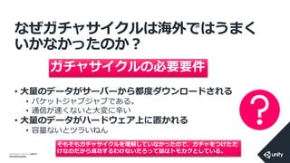COPYRIGHT 2014 @ UNITY
TECHNOLOGIES
なぜガチャサイクルは海外ではうまく
いかなかったのか？
• 大量のデータがサーバーから都度ダウンロードされる
• パケットジャブジャブである。
• 通信が速くないと大変に辛い
• 大量のデータがハードウェア上に置かれる
• 容量ないとツラいねん
ガチャサイクルの必要要件
そもそもガチャサイクルを理解していなかったので、ガチャをつけただ
けなのだから成功するわけないだろって話はトモカクとしている。
 