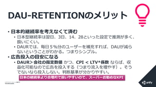COPYRIGHT 2014 @ UNITY
TECHNOLOGIES
DAU-RETENTIONのメリット
• 日本的継続率を考えなくて済む
• 日本型継続率は翌日、3日、14、28といった設定で推測が多く、
扱いにくい。
• DAURでは、毎日５％分のユーザーを補充すれば、DAUが減ら
ないということがわかる。つまりシンプル。
• 広告投入の目安になる
• DAUR＞会社の指定数値 かつ、CPI < LTV*係数 ならば、収
益化可能なので広告を投入する（つまり流入を増やす）。そう
でないなら投入しない。判断基準が分かりやすい。
日本の継続率より合理的で扱いやすいので、スーパーお勧めなKPI
 