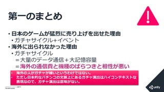 COPYRIGHT 2014 @ UNITY
TECHNOLOGIES
第一のまとめ
• 日本のゲームが猛烈に売り上げを出せた理由
• ガチャサイクル+イベント
• 海外に出られなかった理由
• ガチャサイクル
＝大量のデータ通信＋大記憶容量
＝海外の通信費と機種のばらつきと相性が悪い
• 海外の人がガチャが嫌いというわけではない。
• ただし日本的なパチンコの文脈上にあるガチャ演出はハイコンテキストな
表現なので、ガチャ演出は意味がない。
 