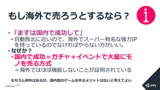 COPYRIGHT 2014 @ UNITY
TECHNOLOGIES
もし海外で売ろうとするなら？
• 「まずは国内で成功して」
• 自動敗北に近いので、海外でスーパー有名な強力IP
を持っているのでなければやらない方がいい。
• なぜか？
• 国内で成功＝ガチャ＋イベントで大量にモ
ノを売る方式
＝海外ではほぼ機能しないことが証明されている
もちろん例外はあるが、国内型のゲームを作るメリットはないと考えてよい
 