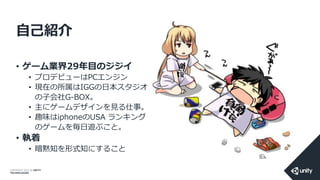 COPYRIGHT 2014 @ UNITY
TECHNOLOGIES
自己紹介
• ゲーム業界29年目のジジイ
• プロデビューはPCエンジン
• 現在の所属はIGGの日本スタジオ
の子会社G-BOX。
• 主にゲームデザインを見る仕事。
• 趣味はiphoneのUSA ランキング
のゲームを毎日遊ぶこと。
• 執着
• 暗黙知を形式知にすること
 
