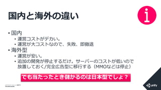COPYRIGHT 2014 @ UNITY
TECHNOLOGIES
国内と海外の違い
• 国内
• 運営コストがデカい。
• 運営が大コストなので、失敗、即撤退
• 海外型
• 運営が安い。
• 追加の開発が停止するだけ。サーバーのコストが低いので
放置しておく/完全広告型に移行する（MMOなどは停止）
でも当たったとき儲かるのは日本型でしょ？
 