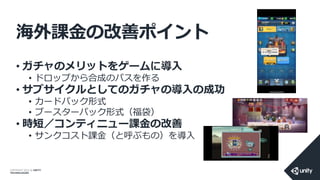 COPYRIGHT 2014 @ UNITY
TECHNOLOGIES
海外課金の改善ポイント
• ガチャのメリットをゲームに導入
• ドロップから合成のパスを作る
• サブサイクルとしてのガチャの導入の成功
• カードパック形式
• ブースターパック形式（福袋）
• 時短／コンティニュー課金の改善
• サンクコスト課金（と呼ぶもの）を導入
 