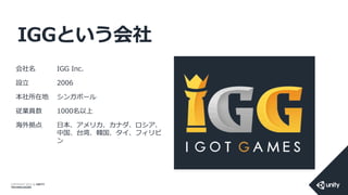 COPYRIGHT 2014 @ UNITY
TECHNOLOGIES
IGGという会社
会社名 IGG Inc.
設立 2006
本社所在地 シンガポール
従業員数 1000名以上
海外拠点 日本、アメリカ、カナダ、ロシア、
中国、台湾、韓国、タイ、フィリピ
ン
 
