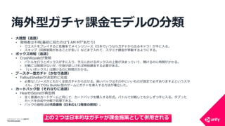 COPYRIGHT 2014 @ UNITY
TECHNOLOGIES
海外型ガチャ課金モデルの分類
• 大陸型（造語）
• 発明者は不明(最初に見たのは”I AM MT”あたり）
• クエストをプレイすると低確率でメインリソース（日本でいうならガチャから出るキャラ）が手に入る。
• スキップ（回数制限があることが多い）などまで入れて、スタミナ課金が挙動するようにする。
• ボックス時短（造語）
• CrashRoyaleが発明
• バトルを行うとボックスが手に入り、手元におけるボックスの上限が決まっていて、開けるのに時間がかかる。
• 対戦には制限がないが、中身が欲しければ時短課金する必要がある。
• 「いいボックス」は開けるのに時間がかかる。
• ブースター型ガチャ（かなり造語）
• FalloutShelterが決定的に完成
• 必要なリソースがともかく全部ガチャから出せる。高いパックはその中にいいものが固定で必ずありますよというスタ
イル。これでCity Builder型のゲームにガチャを導入する方法が確立した。
• カードパック型（それなりに造語）
• HearthStoneが典型例
• 全く普通のカードゲームと同じで、カードパックを購入する形式。バトルで対戦しても少しずつ手に入る。ダブった
カードを合成や分解で処理できる。
• パックの価格は結構高価格（日本の1/2程度の感覚）。
上の２つは日本的なガチャが課金施策として併用される
 