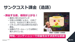 COPYRIGHT 2014 @ UNITY
TECHNOLOGIES
サンクコスト課金（造語）
• 課金する度、値段が上がる！
• 最初に見たのは3マッチ
• 中国人の同僚によると、15年ご
ろから、GvGなどに導入された。
• リネ２レボではGvG時の生き返り
課金。
• 話題のアズールレーンでは燃料に
導入されている。
時短／コンティニューで収益を出す決定的な武器
900→1500→2400
 