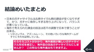 COPYRIGHT 2014 @ UNITY
TECHNOLOGIES
結論めいたまとめ
• 日本のガチャサイクルは古典サイクル側の課金が安くなりすぎ
て、かつ、ガチャに依存しすぎる売り上げになって、バランス
が悪くなっている。
• 海外で考えられた課金の技法は若干の調整で日本で使うことが
出来る。
• リネ２レヴォ、アズールレーン、その他いろいろな海外ゲームが
すでにそれを証明している。
そろそろコストがかかり、海外展開が難しいガチャサイ
クル形式を修正し、海外型の改良ガチャサイクルにしま
せんか？ この形なら海外進出もできますよ。
 