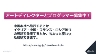 COPYRIGHT 2014 @ UNITY
TECHNOLOGIES
中国本社へ旅行するとか
イタリア・中国・フランス・ロシア訛り
の英語で仕事するとか、ちょっと変わっ
た経験できます。
アートディレクターとプログラマー募集中！
http://www.igg.jp/recruitment.php
 