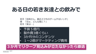 COPYRIGHT 2014 @ UNITY
TECHNOLOGIES
ある日の若き友達との飲みで
• 予算５億円
• 製作費3億ぐらい
• 3か月分のコンテンツ
• １～2億がマーケティング費用
３か月でリクープ見込みが立たなかったら撤退
若手「岩崎さん、最近スマホのゲームやばいっす」
僕 「ほぉ、どんな風に？」
若手「実は…」
 