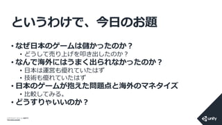 COPYRIGHT 2014 @ UNITY
TECHNOLOGIES
というわけで、今日のお題
• なぜ日本のゲームは儲かったのか？
• どうして売り上げを叩き出したのか？
• なんで海外にはうまく出られなかったのか？
• 日本は運営も優れていたはず
• 技術も優れていたはず
• 日本のゲームが抱えた問題点と海外のマネタイズ
• 比較してみる。
• どうすりゃいいのか？
 